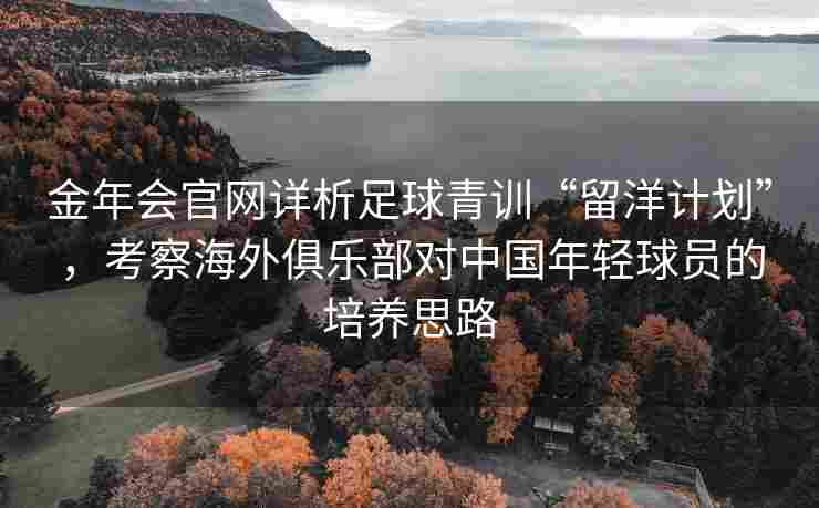 金年会官网详析足球青训“留洋计划”，考察海外俱乐部对中国年轻球员的培养思路