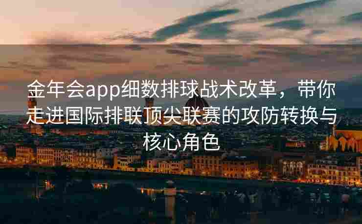 金年会app细数排球战术改革，带你走进国际排联顶尖联赛的攻防转换与核心角色