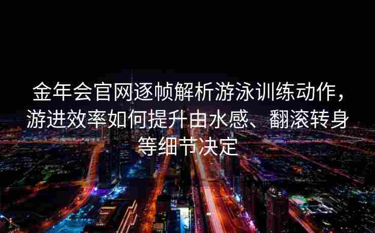 金年会官网逐帧解析游泳训练动作，游进效率如何提升由水感、翻滚转身等细节决定