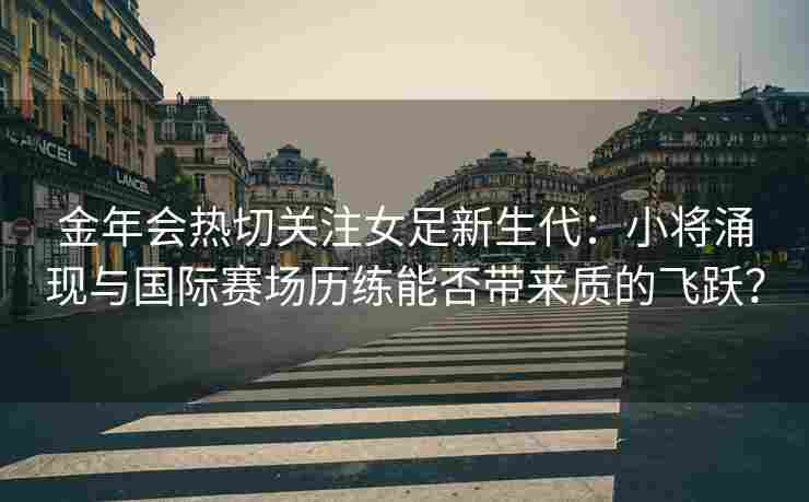 金年会热切关注女足新生代：小将涌现与国际赛场历练能否带来质的飞跃？