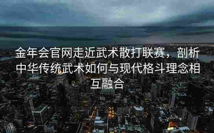 金年会官网走近武术散打联赛，剖析中华传统武术如何与现代格斗理念相互融合