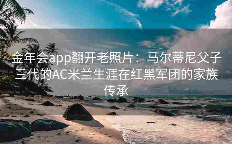金年会app翻开老照片：马尔蒂尼父子三代的AC米兰生涯在红黑军团的家族传承