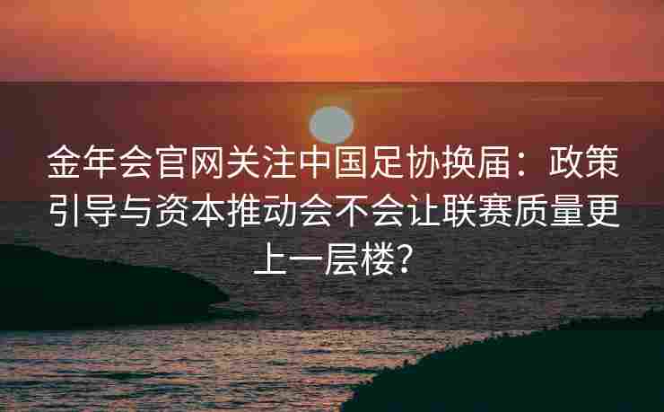 金年会官网关注中国足协换届：政策引导与资本推动会不会让联赛质量更上一层楼？