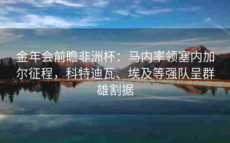 金年会前瞻非洲杯：马内率领塞内加尔征程，科特迪瓦、埃及等强队呈群雄割据