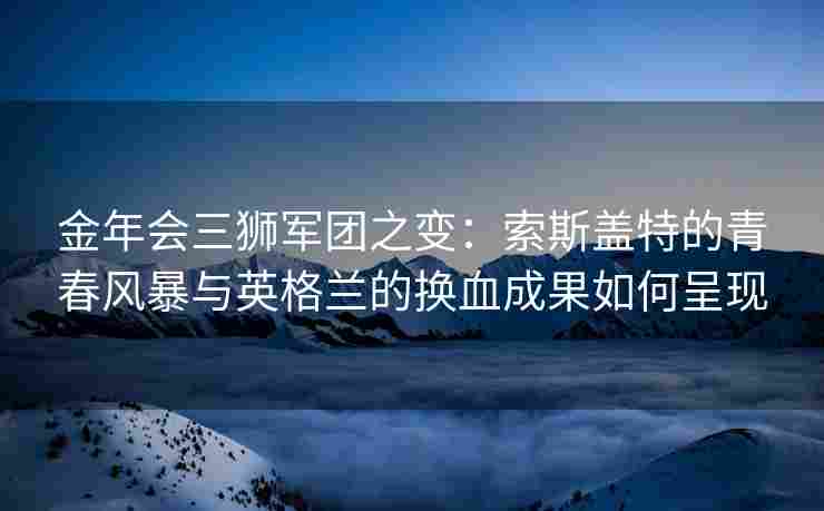 金年会三狮军团之变：索斯盖特的青春风暴与英格兰的换血成果如何呈现
